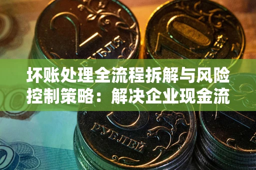北京坏账处理全流程拆解与风险控制策略：解决企业现金流顽疾的实战指南