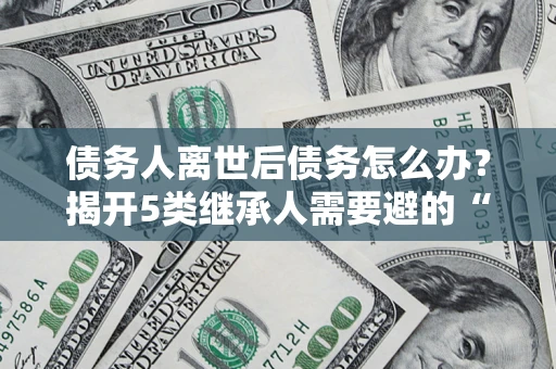 北京债务人离世后债务怎么办？揭开5类继承人需要避的“坑”