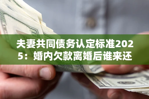 北京夫妻共同债务认定标准2025：婚内欠款离婚后谁来还？
