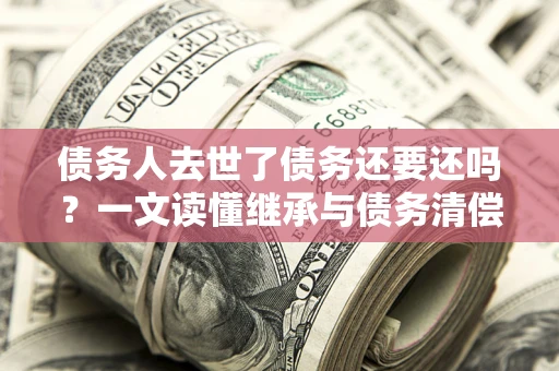 北京债务人去世了债务还要还吗？一文读懂继承与债务清偿